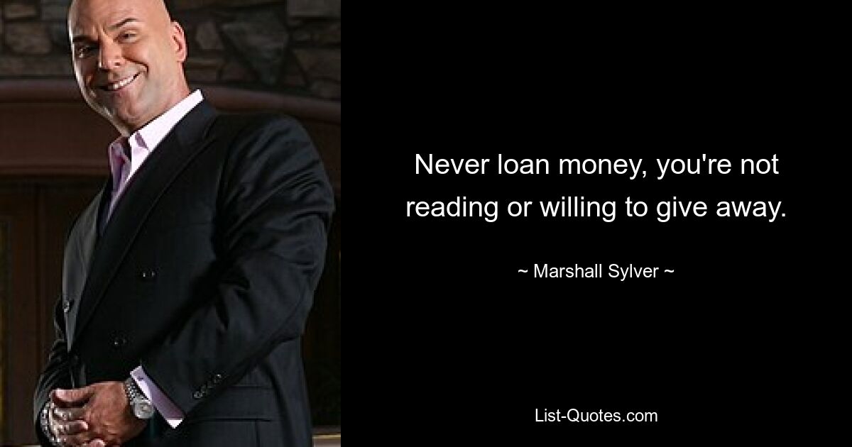 Never loan money, you're not reading or willing to give away. — © Marshall Sylver