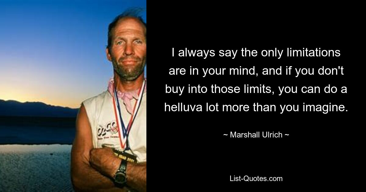 I always say the only limitations are in your mind, and if you don't buy into those limits, you can do a helluva lot more than you imagine. — © Marshall Ulrich