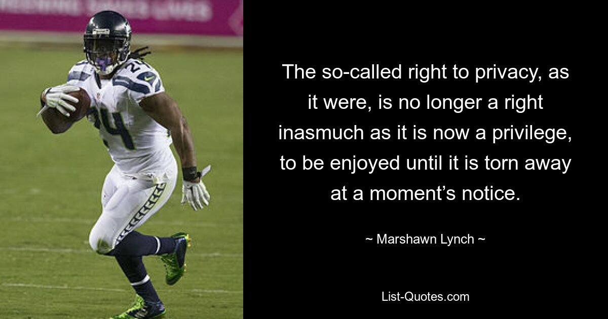 The so-called right to privacy, as it were, is no longer a right inasmuch as it is now a privilege, to be enjoyed until it is torn away at a moment’s notice. — © Marshawn Lynch