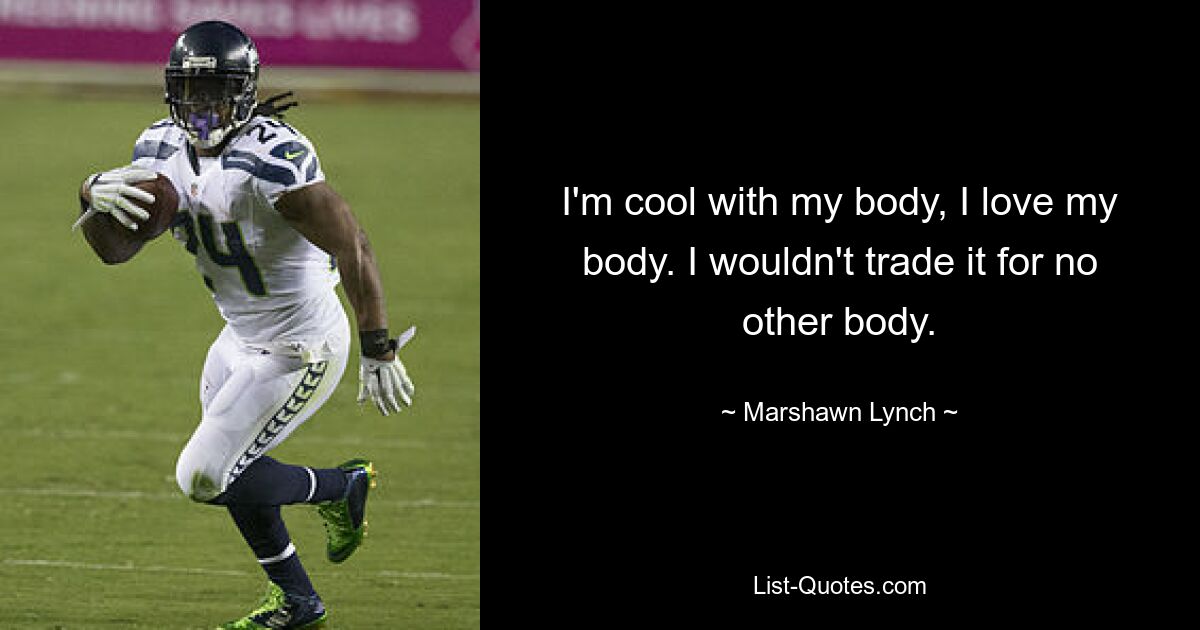 I'm cool with my body, I love my body. I wouldn't trade it for no other body. — © Marshawn Lynch