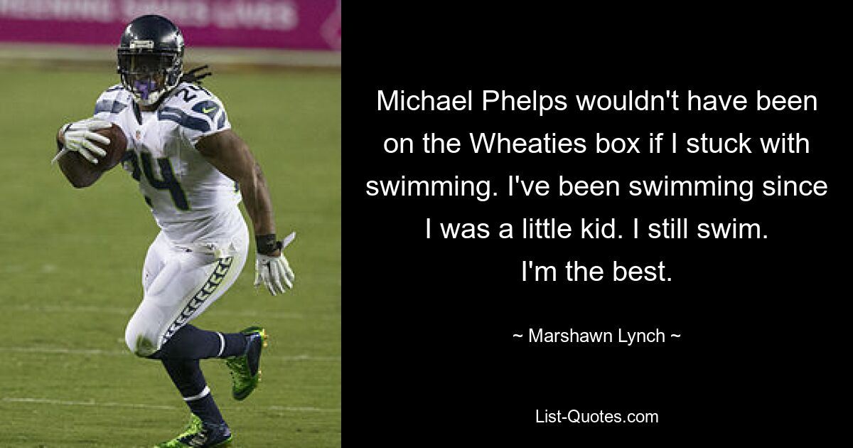 Michael Phelps wouldn't have been on the Wheaties box if I stuck with swimming. I've been swimming since I was a little kid. I still swim. I'm the best. — © Marshawn Lynch