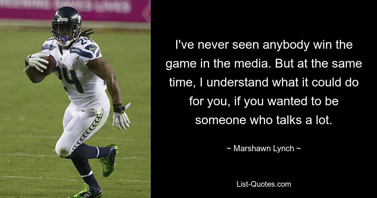 I've never seen anybody win the game in the media. But at the same time, I understand what it could do for you, if you wanted to be someone who talks a lot. — © Marshawn Lynch