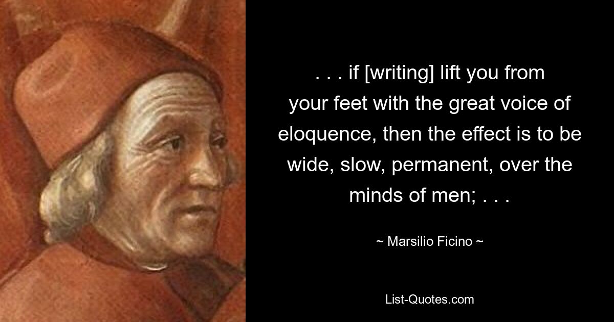 . . . if [writing] lift you from your feet with the great voice of eloquence, then the effect is to be wide, slow, permanent, over the minds of men; . . . — © Marsilio Ficino