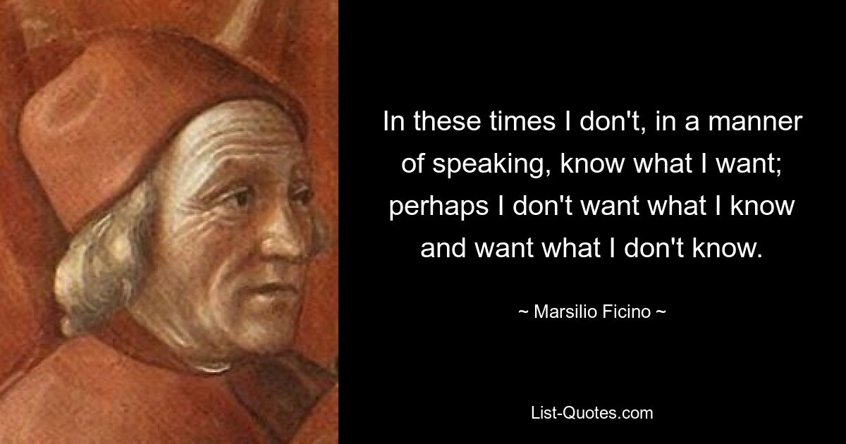 In these times I don't, in a manner of speaking, know what I want; perhaps I don't want what I know and want what I don't know. — © Marsilio Ficino