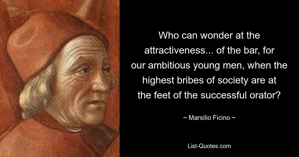 Who can wonder at the attractiveness... of the bar, for our ambitious young men, when the highest bribes of society are at the feet of the successful orator? — © Marsilio Ficino