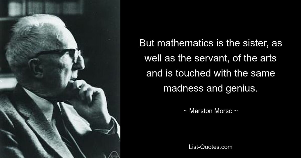 But mathematics is the sister, as well as the servant, of the arts and is touched with the same madness and genius. — © Marston Morse