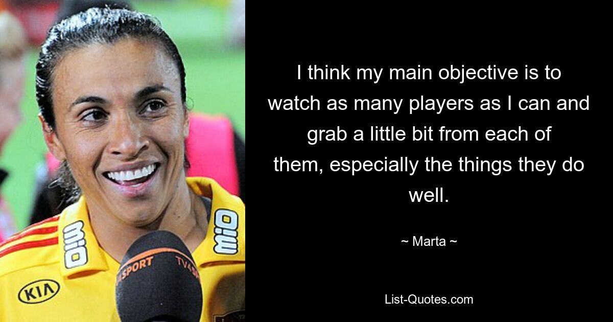 I think my main objective is to watch as many players as I can and grab a little bit from each of them, especially the things they do well. — © Marta