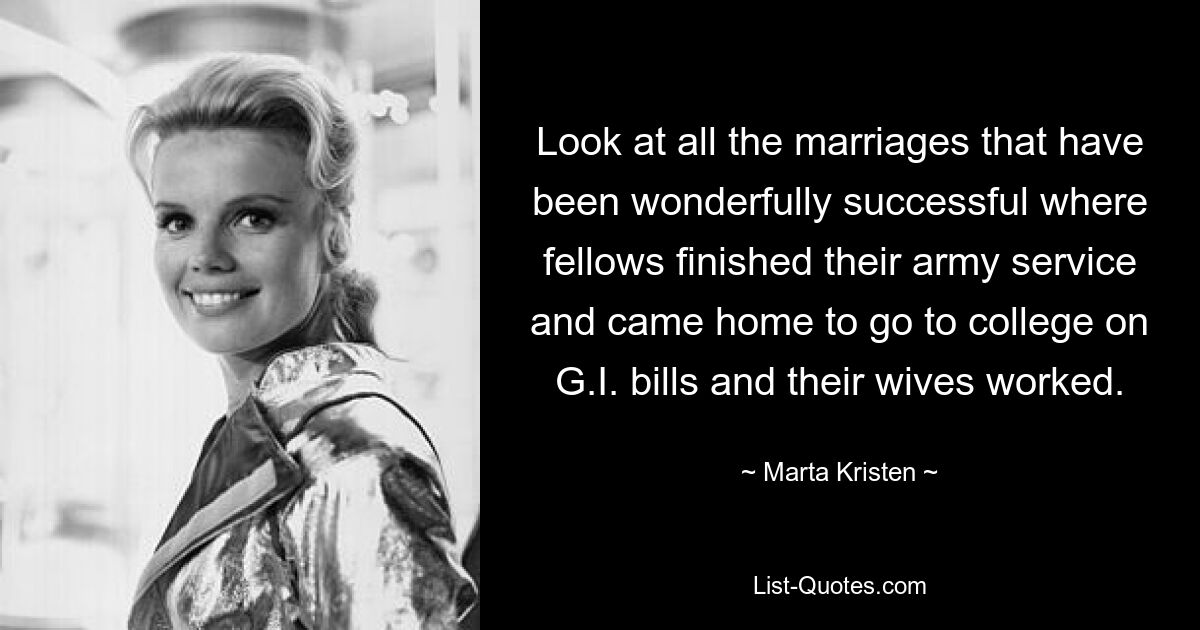 Look at all the marriages that have been wonderfully successful where fellows finished their army service and came home to go to college on G.I. bills and their wives worked. — © Marta Kristen