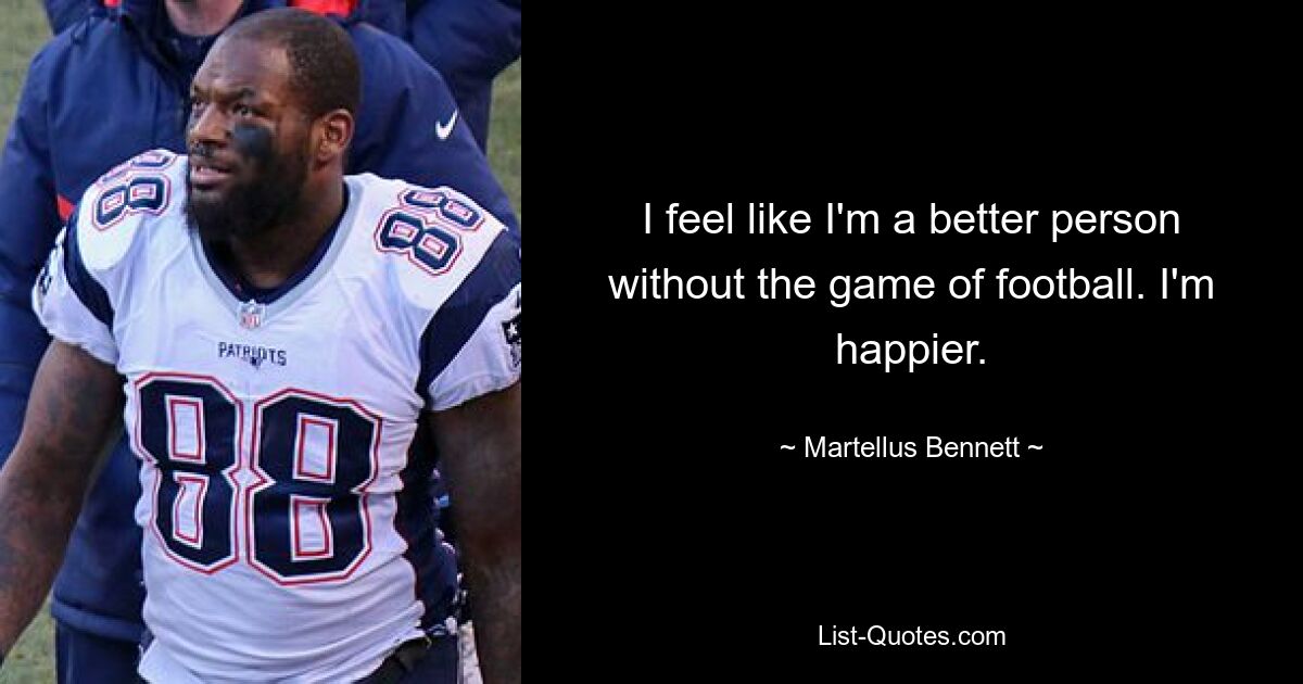 I feel like I'm a better person without the game of football. I'm happier. — © Martellus Bennett