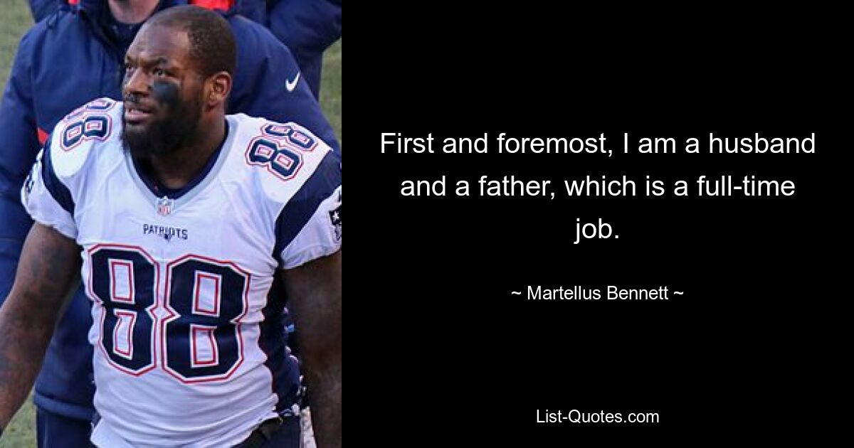 First and foremost, I am a husband and a father, which is a full-time job. — © Martellus Bennett