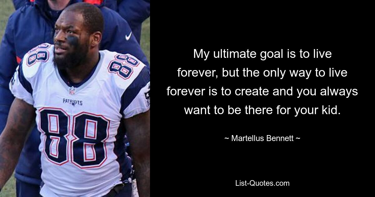 My ultimate goal is to live forever, but the only way to live forever is to create and you always want to be there for your kid. — © Martellus Bennett