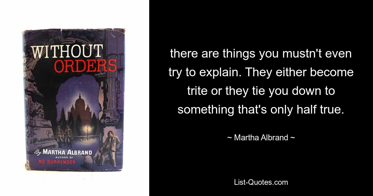 there are things you mustn't even try to explain. They either become trite or they tie you down to something that's only half true. — © Martha Albrand