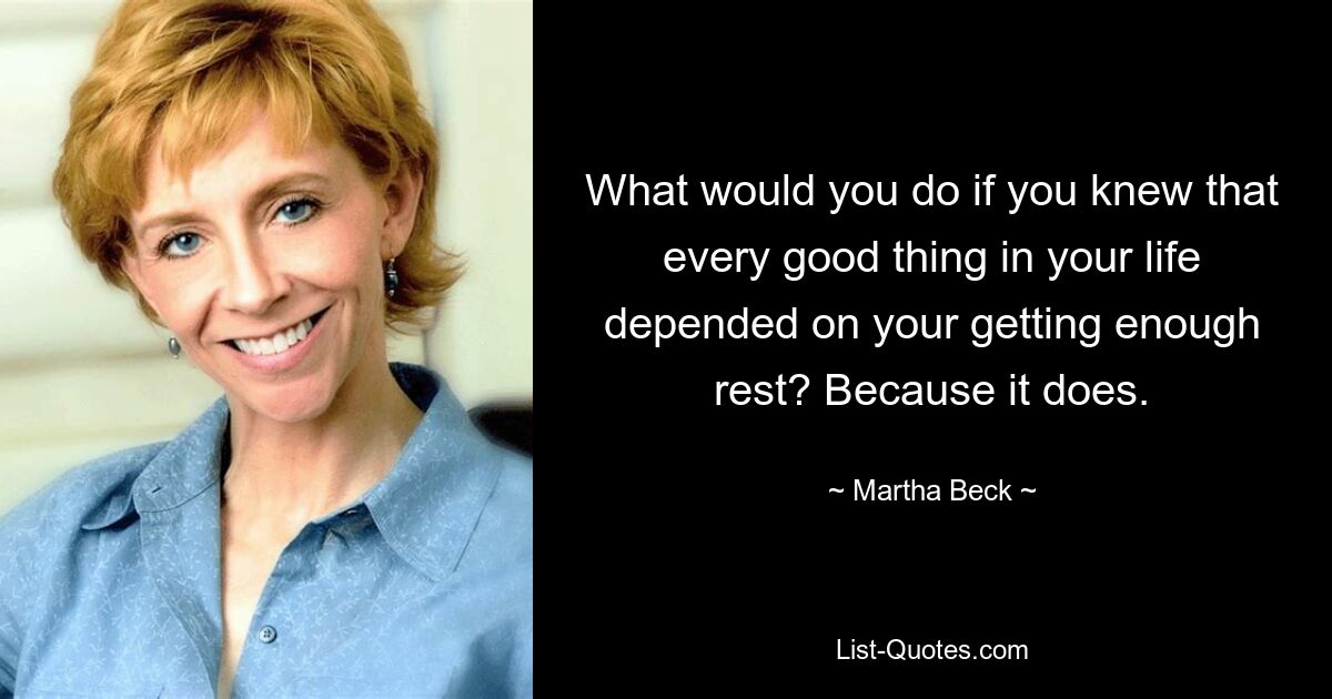 What would you do if you knew that every good thing in your life depended on your getting enough rest? Because it does. — © Martha Beck