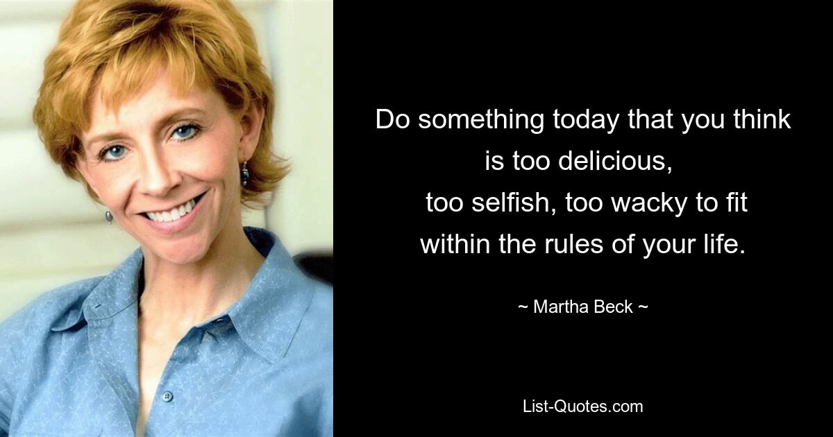 Do something today that you think is too delicious, 
 too selfish, too wacky to fit within the rules of your life. — © Martha Beck