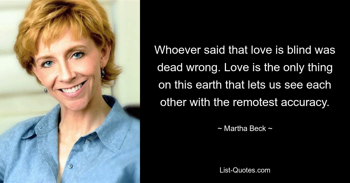 Whoever said that love is blind was dead wrong. Love is the only thing on this earth that lets us see each other with the remotest accuracy. — © Martha Beck