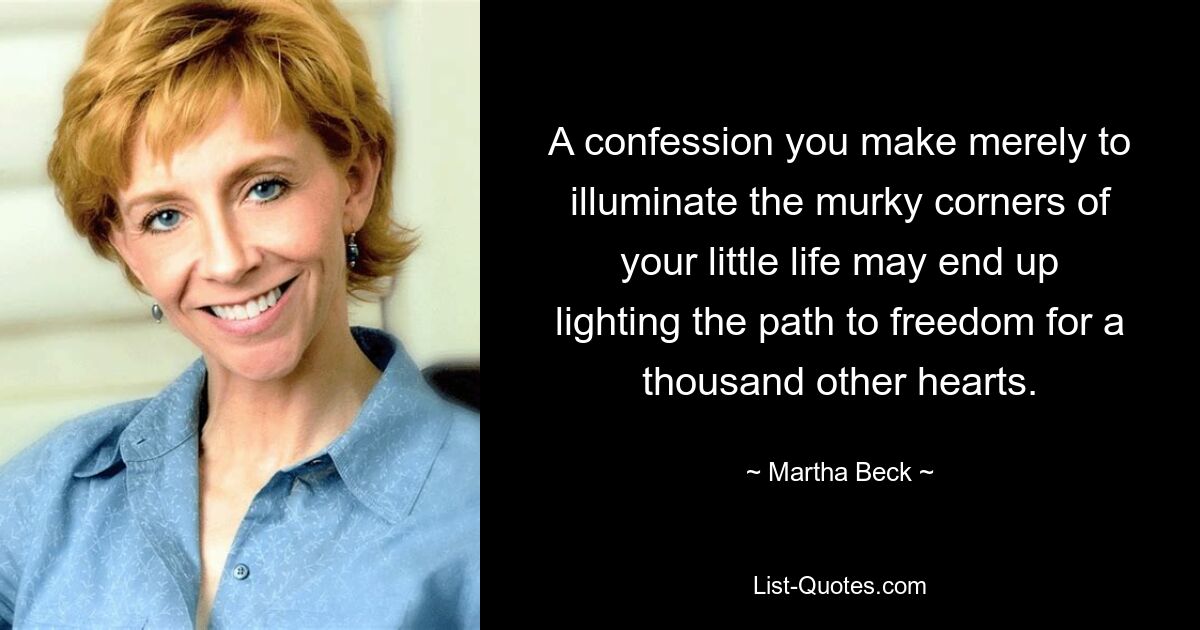 A confession you make merely to illuminate the murky corners of your little life may end up lighting the path to freedom for a thousand other hearts. — © Martha Beck