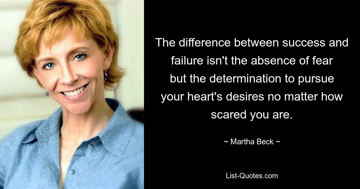 The difference between success and failure isn't the absence of fear but the determination to pursue your heart's desires no matter how scared you are. — © Martha Beck