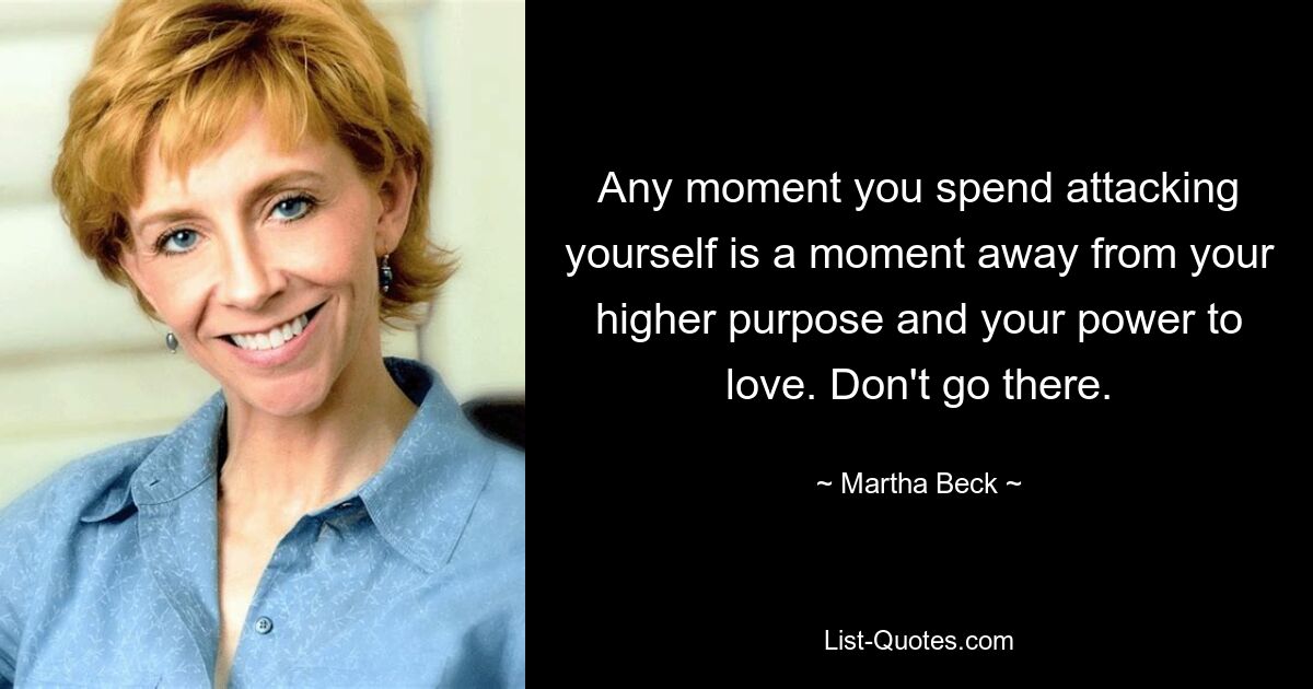 Any moment you spend attacking yourself is a moment away from your higher purpose and your power to love. Don't go there. — © Martha Beck