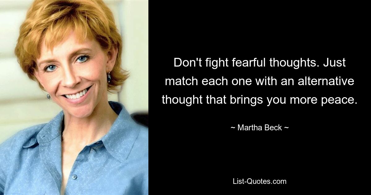 Don't fight fearful thoughts. Just match each one with an alternative thought that brings you more peace. — © Martha Beck