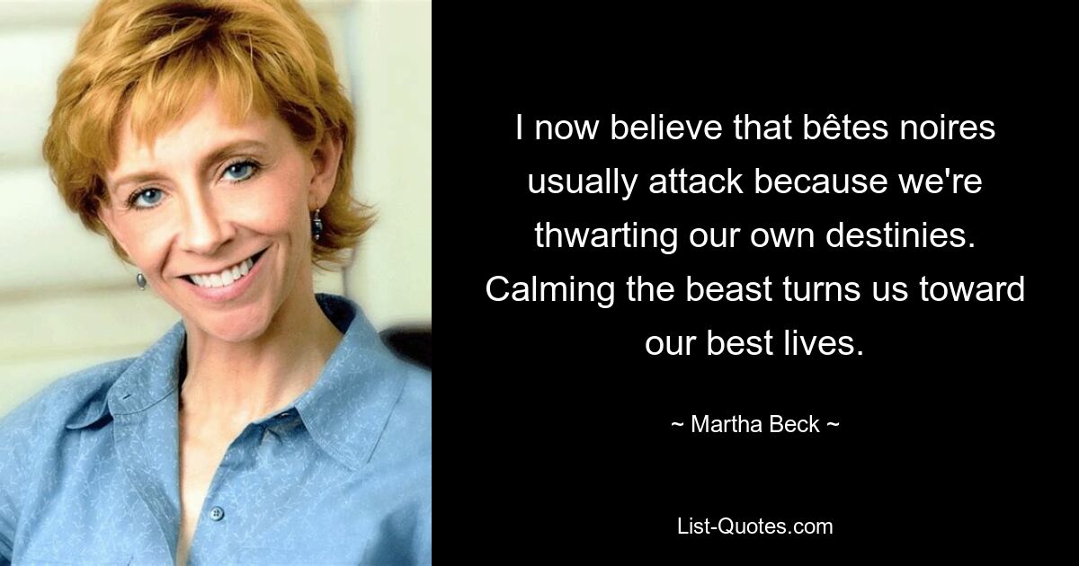 I now believe that bêtes noires usually attack because we're thwarting our own destinies. Calming the beast turns us toward our best lives. — © Martha Beck