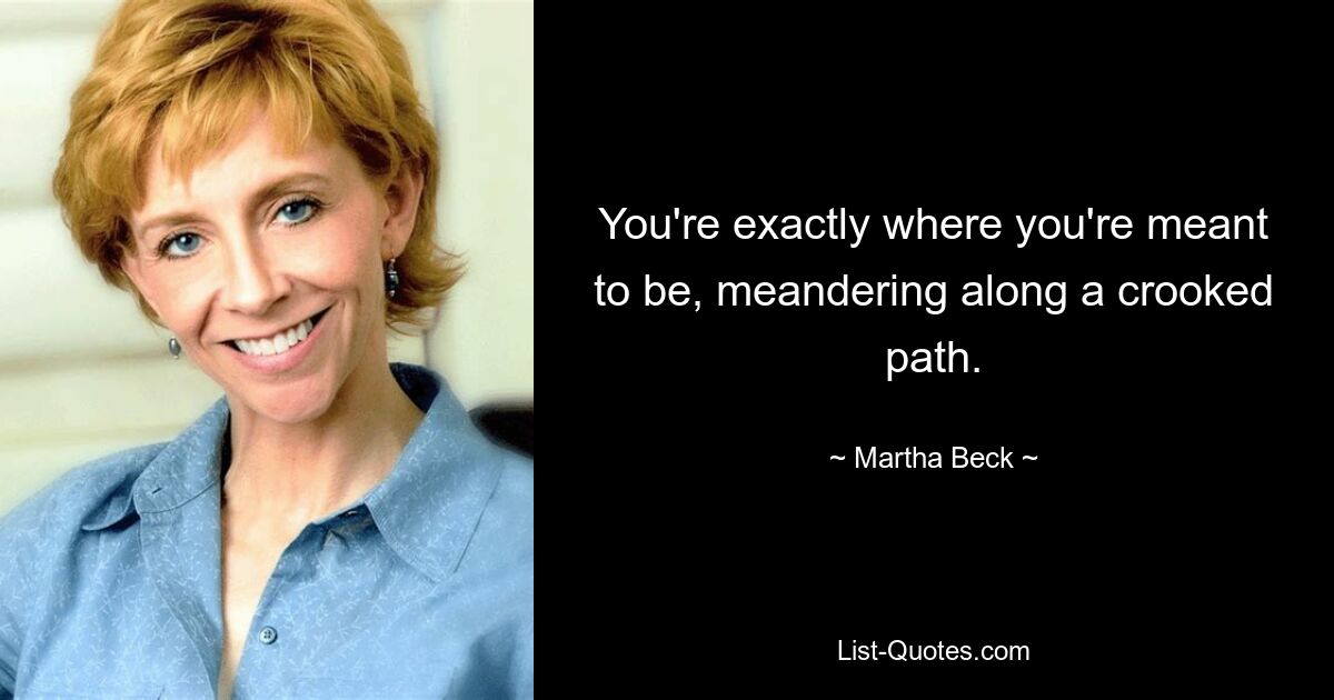 You're exactly where you're meant to be, meandering along a crooked path. — © Martha Beck