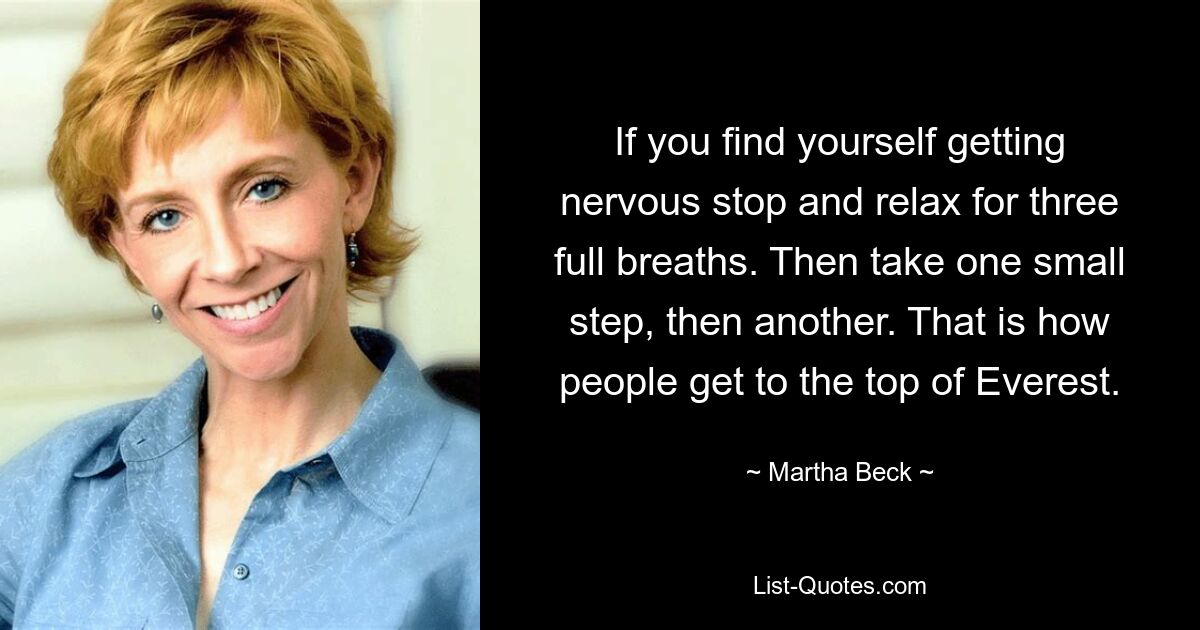 If you find yourself getting nervous stop and relax for three full breaths. Then take one small step, then another. That is how people get to the top of Everest. — © Martha Beck