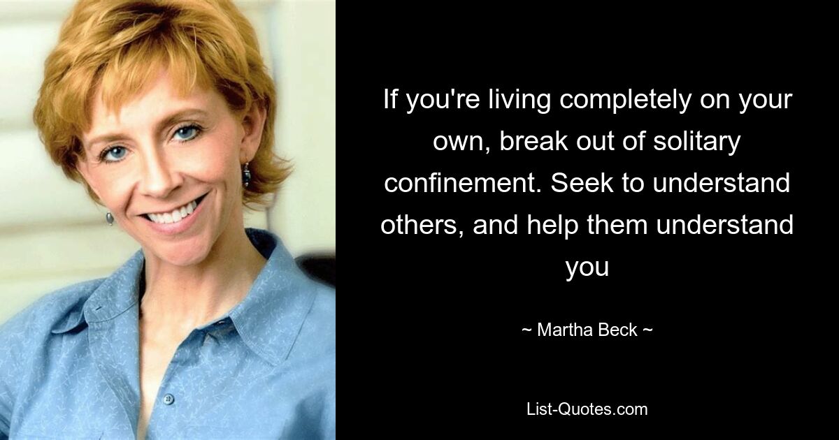 If you're living completely on your own, break out of solitary confinement. Seek to understand others, and help them understand you — © Martha Beck