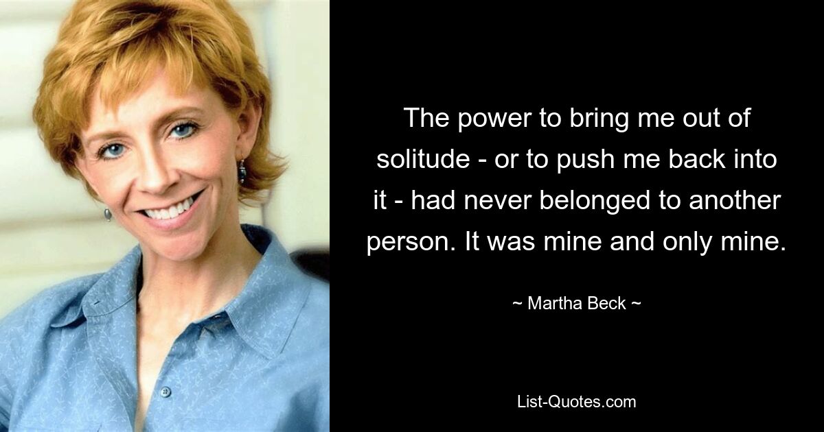 The power to bring me out of solitude - or to push me back into it - had never belonged to another person. It was mine and only mine. — © Martha Beck