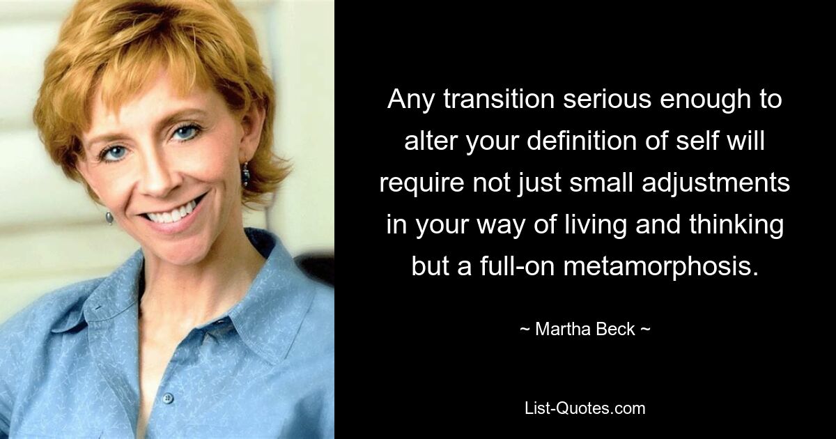 Any transition serious enough to alter your definition of self will require not just small adjustments in your way of living and thinking but a full-on metamorphosis. — © Martha Beck