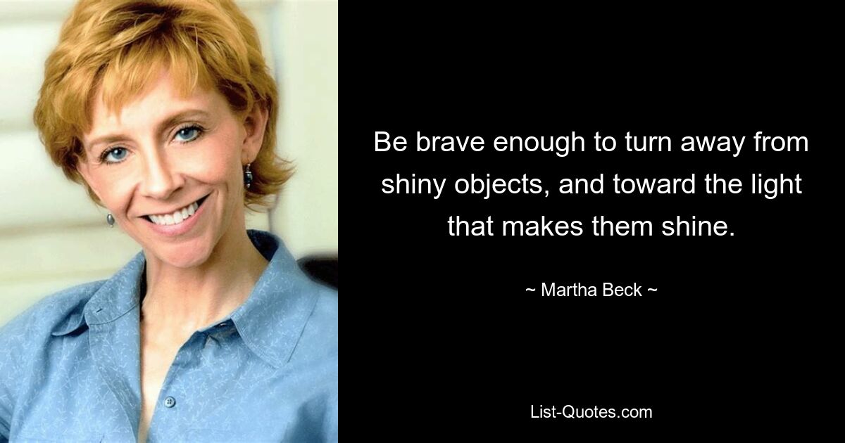 Be brave enough to turn away from shiny objects, and toward the light that makes them shine. — © Martha Beck