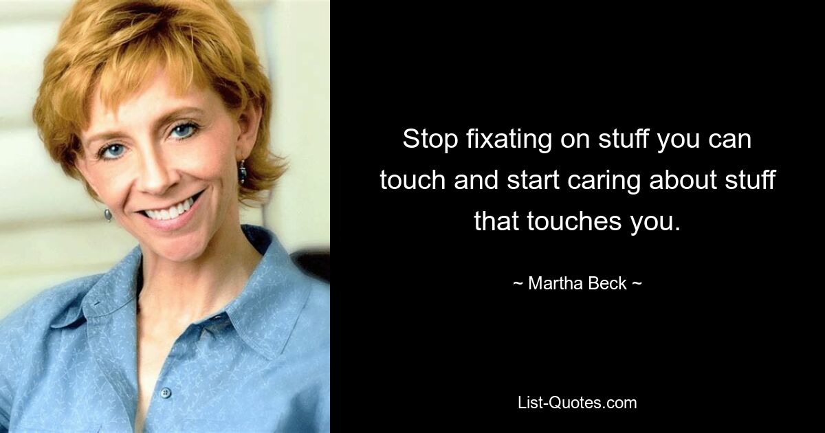 Stop fixating on stuff you can touch and start caring about stuff that touches you. — © Martha Beck