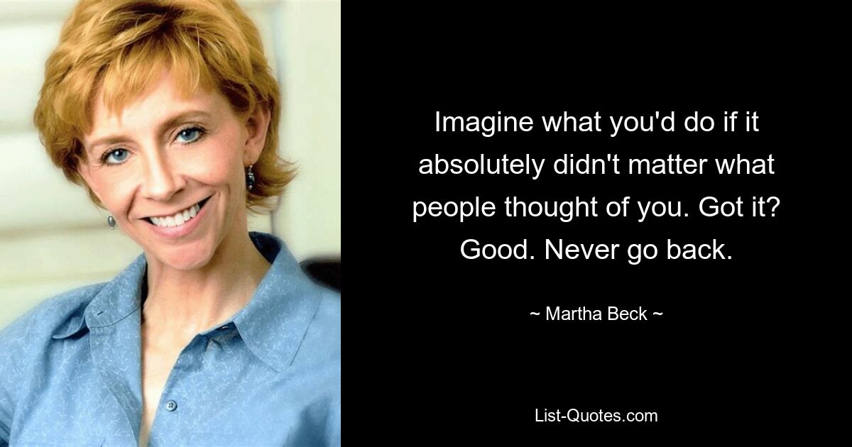 Imagine what you'd do if it absolutely didn't matter what people thought of you. Got it? Good. Never go back. — © Martha Beck