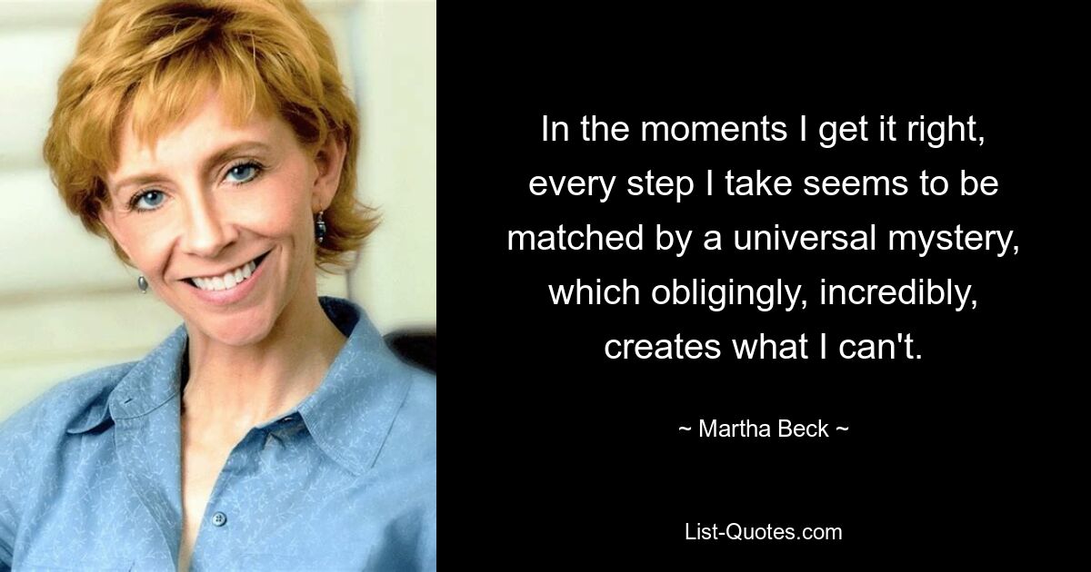 In the moments I get it right, every step I take seems to be matched by a universal mystery, which obligingly, incredibly, creates what I can't. — © Martha Beck