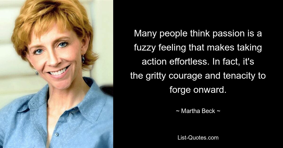 Many people think passion is a fuzzy feeling that makes taking action effortless. In fact, it's the gritty courage and tenacity to forge onward. — © Martha Beck