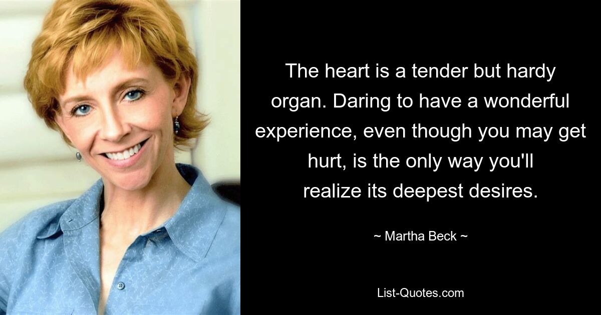 The heart is a tender but hardy organ. Daring to have a wonderful experience, even though you may get hurt, is the only way you'll realize its deepest desires. — © Martha Beck