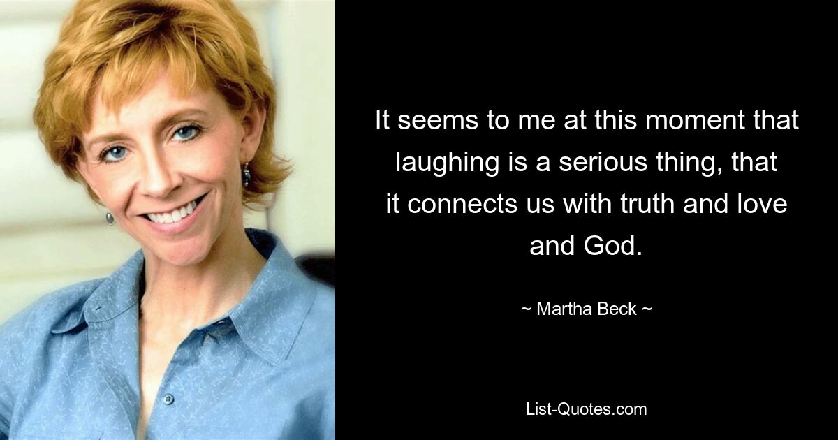 It seems to me at this moment that laughing is a serious thing, that it connects us with truth and love and God. — © Martha Beck