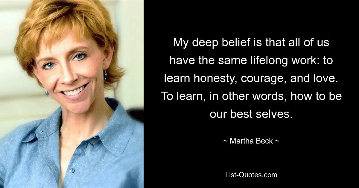 My deep belief is that all of us have the same lifelong work: to learn honesty, courage, and love. To learn, in other words, how to be our best selves. — © Martha Beck