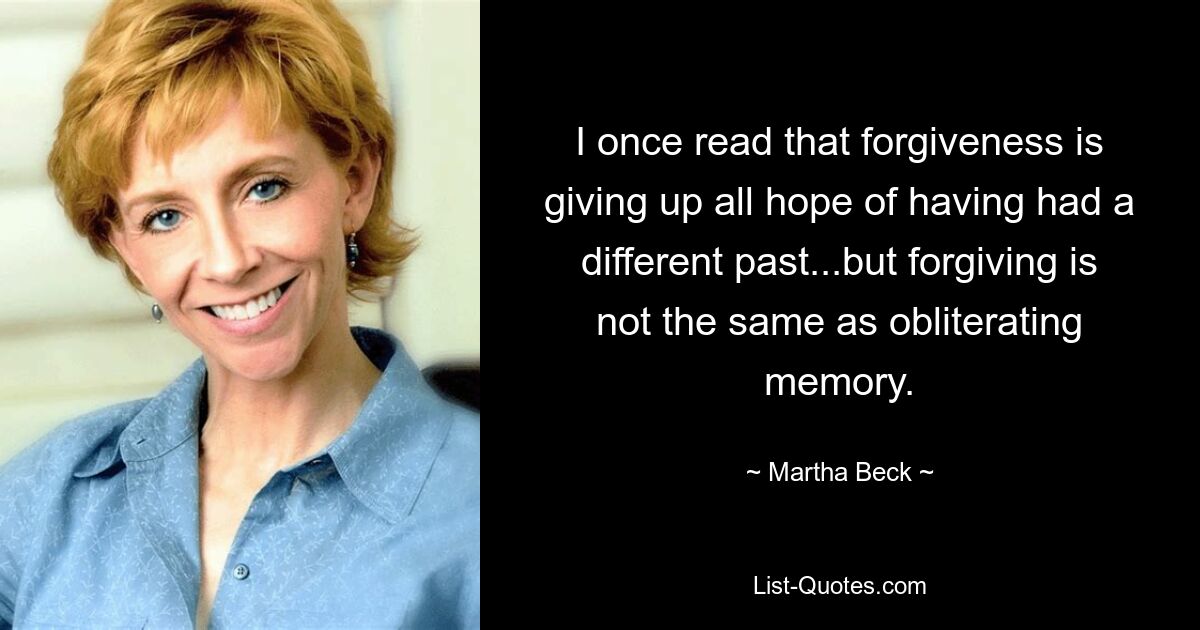 I once read that forgiveness is giving up all hope of having had a different past...but forgiving is not the same as obliterating memory. — © Martha Beck