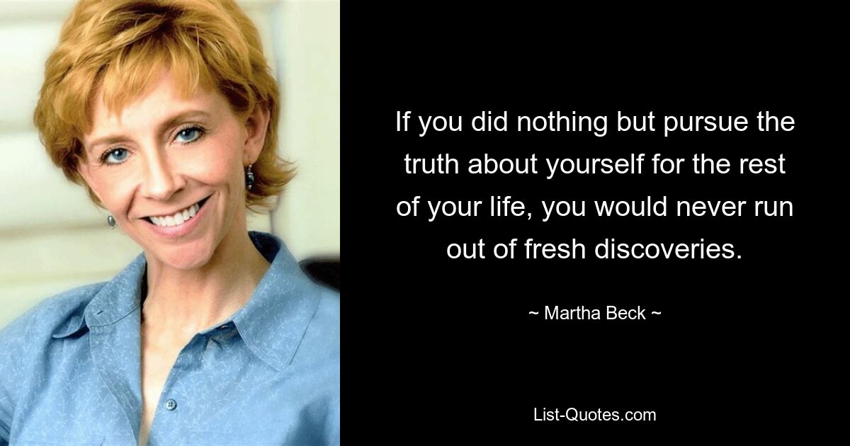 If you did nothing but pursue the truth about yourself for the rest of your life, you would never run out of fresh discoveries. — © Martha Beck