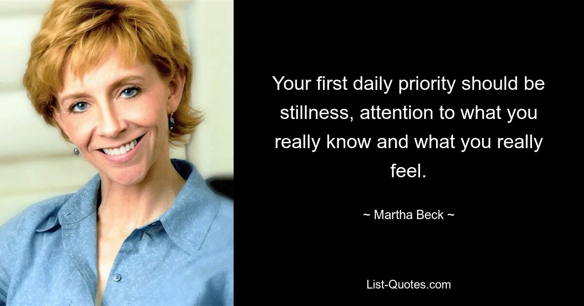 Your first daily priority should be stillness, attention to what you really know and what you really feel. — © Martha Beck