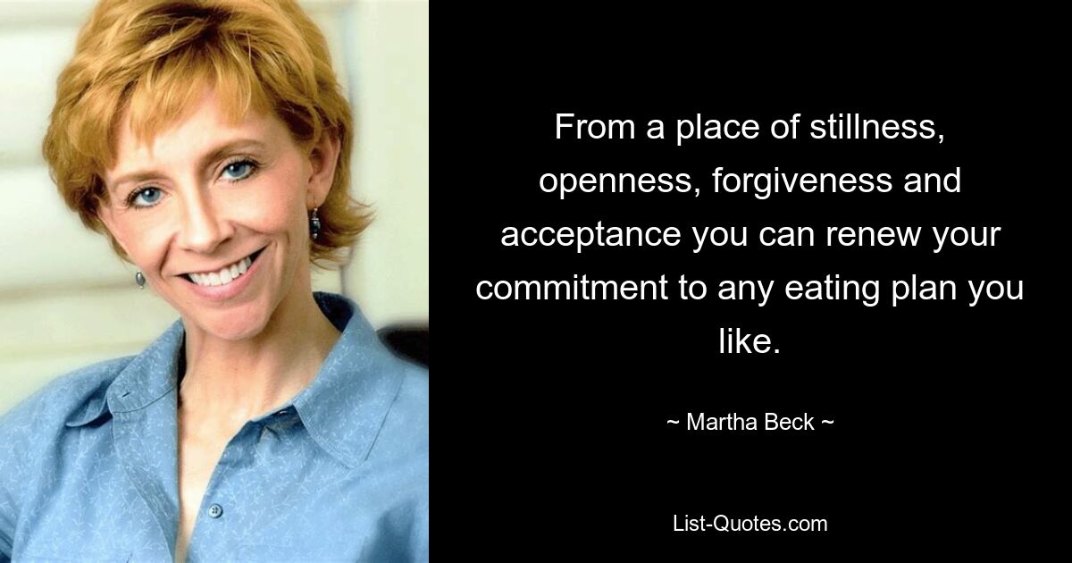 From a place of stillness, openness, forgiveness and acceptance you can renew your commitment to any eating plan you like. — © Martha Beck