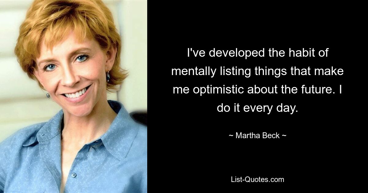 I've developed the habit of mentally listing things that make me optimistic about the future. I do it every day. — © Martha Beck