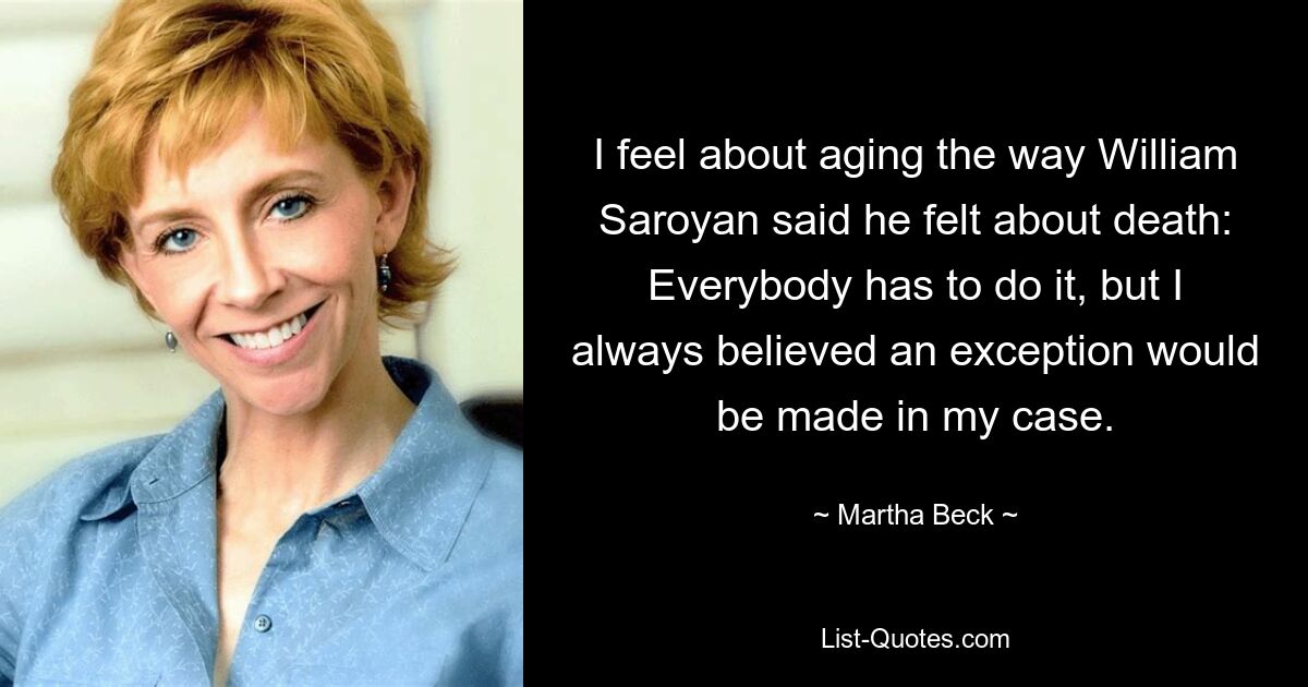 I feel about aging the way William Saroyan said he felt about death: Everybody has to do it, but I always believed an exception would be made in my case. — © Martha Beck