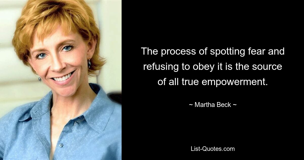 The process of spotting fear and refusing to obey it is the source of all true empowerment. — © Martha Beck