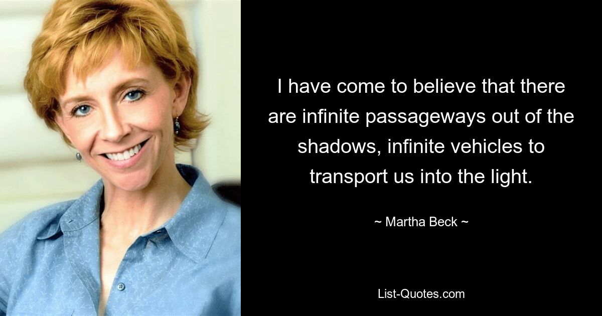 I have come to believe that there are infinite passageways out of the shadows, infinite vehicles to transport us into the light. — © Martha Beck