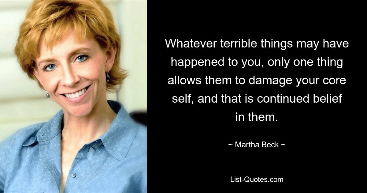 Whatever terrible things may have happened to you, only one thing allows them to damage your core self, and that is continued belief in them. — © Martha Beck