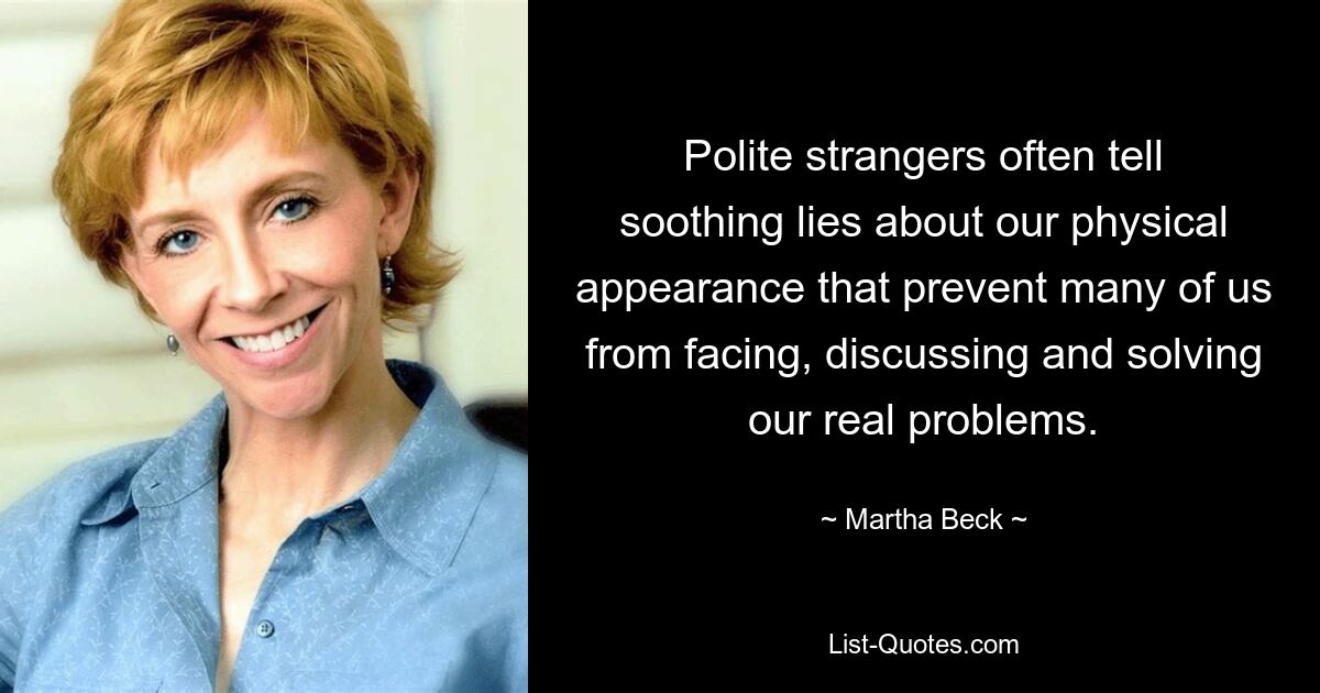 Polite strangers often tell soothing lies about our physical appearance that prevent many of us from facing, discussing and solving our real problems. — © Martha Beck