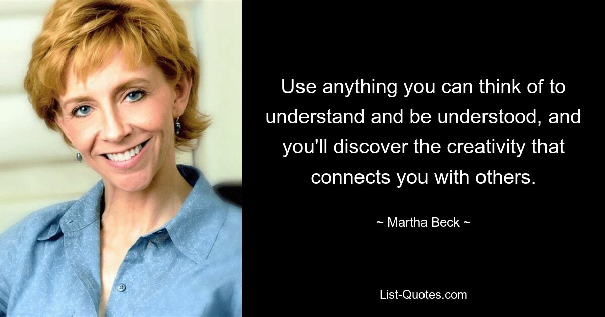 Use anything you can think of to understand and be understood, and you'll discover the creativity that connects you with others. — © Martha Beck