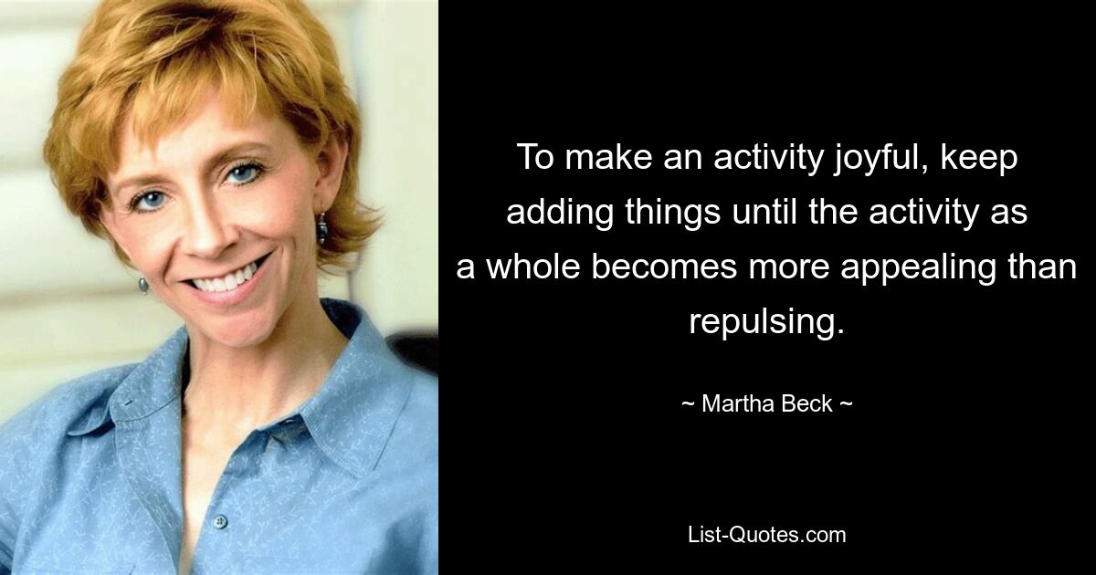 To make an activity joyful, keep adding things until the activity as a whole becomes more appealing than repulsing. — © Martha Beck