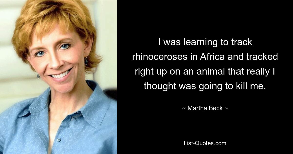 I was learning to track rhinoceroses in Africa and tracked right up on an animal that really I thought was going to kill me. — © Martha Beck